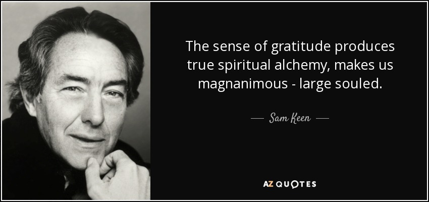 The sense of gratitude produces true spiritual alchemy, makes us magnanimous - large souled. - Sam Keen