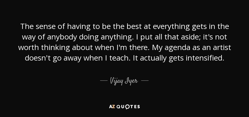 The sense of having to be the best at everything gets in the way of anybody doing anything. I put all that aside; it's not worth thinking about when I'm there. My agenda as an artist doesn't go away when I teach. It actually gets intensified. - Vijay Iyer