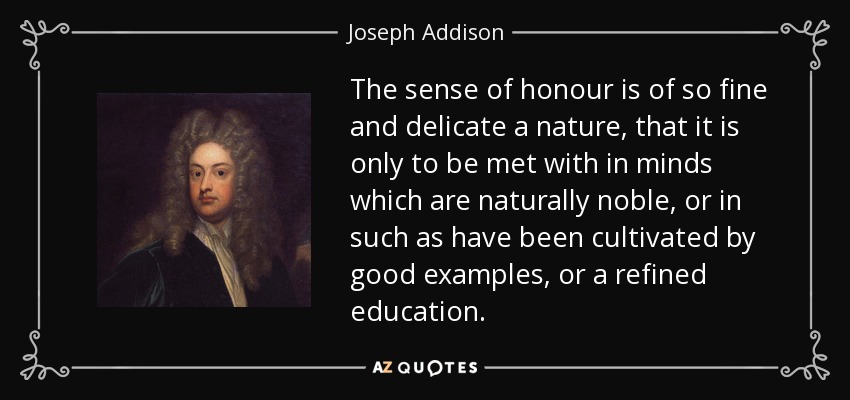 The sense of honour is of so fine and delicate a nature, that it is only to be met with in minds which are naturally noble, or in such as have been cultivated by good examples, or a refined education. - Joseph Addison