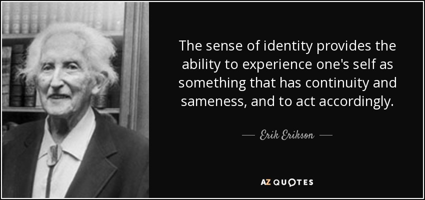 The sense of identity provides the ability to experience one's self as something that has continuity and sameness, and to act accordingly. - Erik Erikson