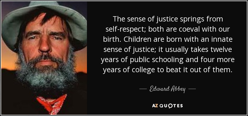 The sense of justice springs from self-respect; both are coeval with our birth. Children are born with an innate sense of justice; it usually takes twelve years of public schooling and four more years of college to beat it out of them. - Edward Abbey