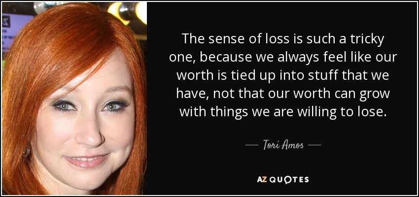 The sense of loss is such a tricky one, because we always feel like our worth is tied up into stuff that we have, not that our worth can grow with things we are willing to lose. - Tori Amos