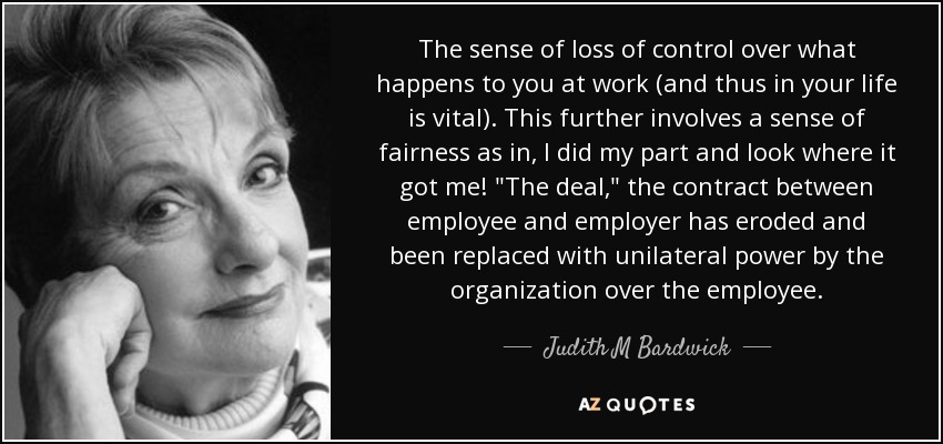 The sense of loss of control over what happens to you at work (and thus in your life is vital). This further involves a sense of fairness as in, I did my part and look where it got me! 