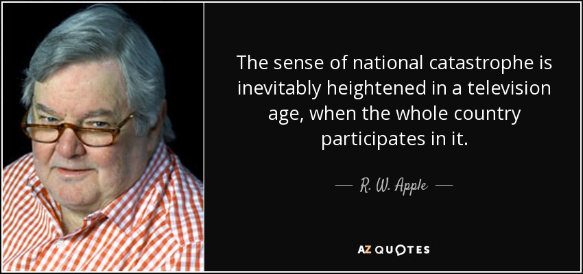 The sense of national catastrophe is inevitably heightened in a television age, when the whole country participates in it. - R. W. Apple