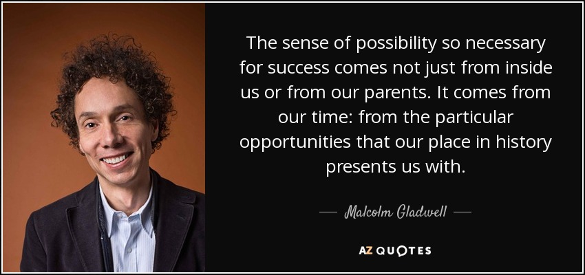 The sense of possibility so necessary for success comes not just from inside us or from our parents. It comes from our time: from the particular opportunities that our place in history presents us with. - Malcolm Gladwell