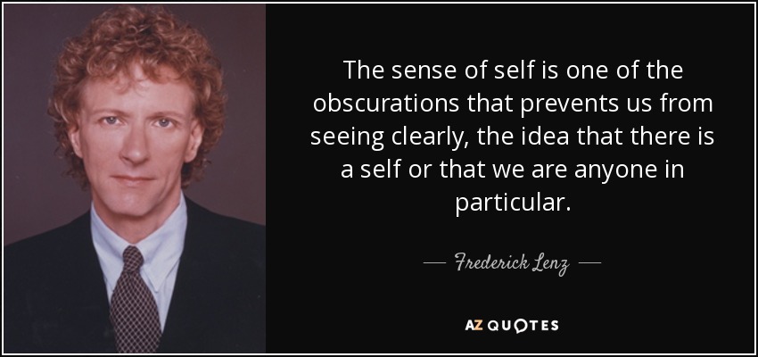 The sense of self is one of the obscurations that prevents us from seeing clearly, the idea that there is a self or that we are anyone in particular. - Frederick Lenz