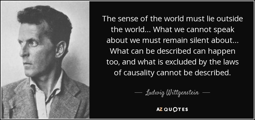 The sense of the world must lie outside the world... What we cannot speak about we must remain silent about... What can be described can happen too, and what is excluded by the laws of causality cannot be described. - Ludwig Wittgenstein