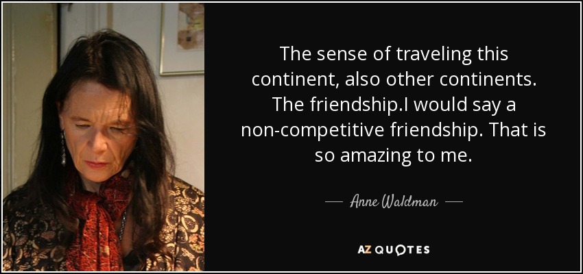 The sense of traveling this continent, also other continents. The friendship.I would say a non-competitive friendship. That is so amazing to me. - Anne Waldman