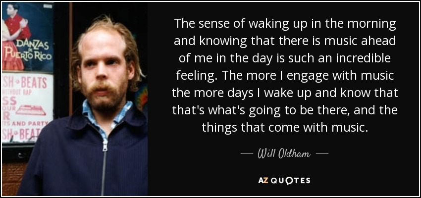 The sense of waking up in the morning and knowing that there is music ahead of me in the day is such an incredible feeling. The more I engage with music the more days I wake up and know that that's what's going to be there, and the things that come with music. - Will Oldham