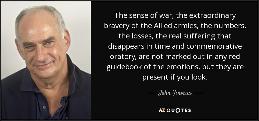 The sense of war, the extraordinary bravery of the Allied armies, the numbers, the losses, the real suffering that disappears in time and commemorative oratory, are not marked out in any red guidebook of the emotions, but they are present if you look. - John Vinocur