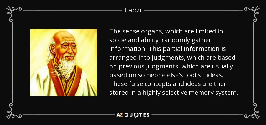 The sense organs, which are limited in scope and ability, randomly gather information. This partial information is arranged into judgments, which are based on previous judgments, which are usually based on someone else's foolish ideas. These false concepts and ideas are then stored in a highly selective memory system. - Laozi