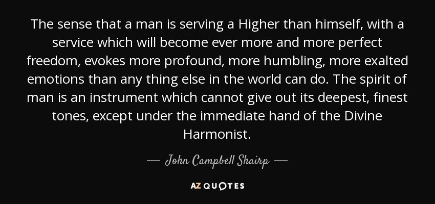 The sense that a man is serving a Higher than himself, with a service which will become ever more and more perfect freedom, evokes more profound, more humbling, more exalted emotions than any thing else in the world can do. The spirit of man is an instrument which cannot give out its deepest, finest tones, except under the immediate hand of the Divine Harmonist. - John Campbell Shairp