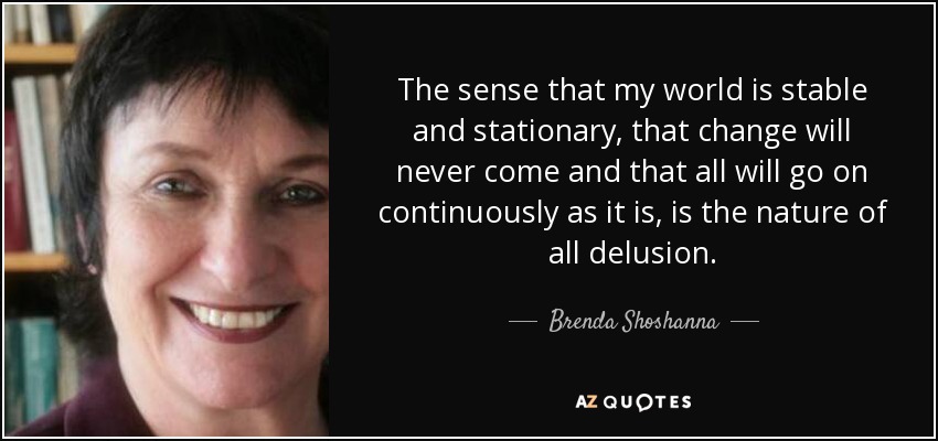The sense that my world is stable and stationary, that change will never come and that all will go on continuously as it is, is the nature of all delusion. - Brenda Shoshanna