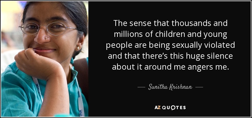 The sense that thousands and millions of children and young people are being sexually violated and that there’s this huge silence about it around me angers me. - Sunitha Krishnan