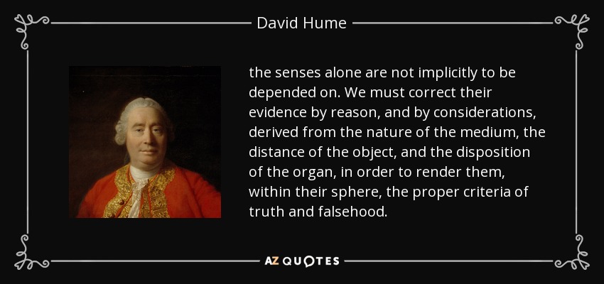 the senses alone are not implicitly to be depended on. We must correct their evidence by reason, and by considerations, derived from the nature of the medium, the distance of the object, and the disposition of the organ, in order to render them, within their sphere, the proper criteria of truth and falsehood. - David Hume