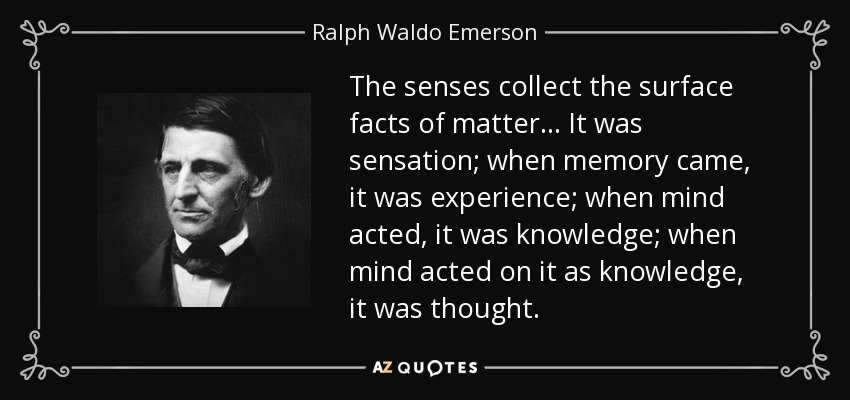 The senses collect the surface facts of matter... It was sensation; when memory came, it was experience; when mind acted, it was knowledge; when mind acted on it as knowledge, it was thought. - Ralph Waldo Emerson