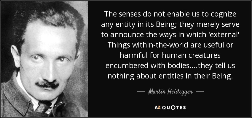 The senses do not enable us to cognize any entity in its Being; they merely serve to announce the ways in which 'external' Things within-the-world are useful or harmful for human creatures encumbered with bodies....they tell us nothing about entities in their Being. - Martin Heidegger
