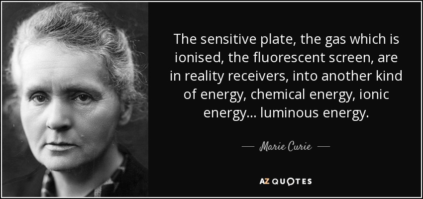 The sensitive plate, the gas which is ionised, the fluorescent screen, are in reality receivers, into another kind of energy, chemical energy, ionic energy... luminous energy. - Marie Curie