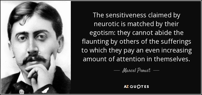 The sensitiveness claimed by neurotic is matched by their egotism: they cannot abide the flaunting by others of the sufferings to which they pay an even increasing amount of attention in themselves. - Marcel Proust