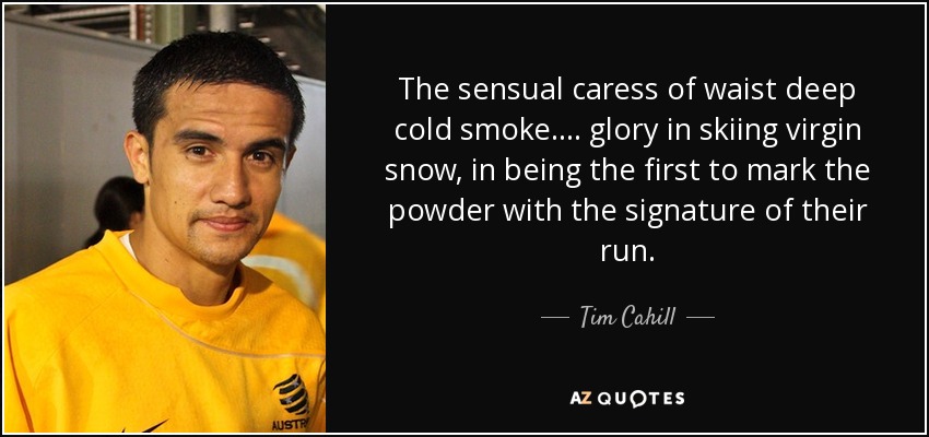 The sensual caress of waist deep cold smoke.... glory in skiing virgin snow, in being the first to mark the powder with the signature of their run. - Tim Cahill