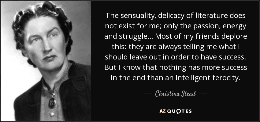 The sensuality, delicacy of literature does not exist for me; only the passion, energy and struggle… Most of my friends deplore this: they are always telling me what I should leave out in order to have success. But I know that nothing has more success in the end than an intelligent ferocity. - Christina Stead