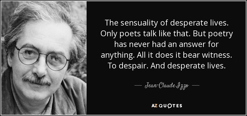 The sensuality of desperate lives. Only poets talk like that. But poetry has never had an answer for anything. All it does it bear witness. To despair. And desperate lives. - Jean-Claude Izzo