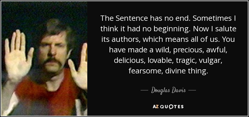 The Sentence has no end. Sometimes I think it had no beginning. Now I salute its authors, which means all of us. You have made a wild, precious, awful, delicious, lovable, tragic, vulgar, fearsome, divine thing. - Douglas Davis