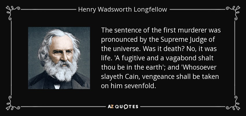 The sentence of the first murderer was pronounced by the Supreme Judge of the universe. Was it death? No, it was life. 'A fugitive and a vagabond shalt thou be in the earth'; and 'Whosoever slayeth Cain, vengeance shall be taken on him sevenfold. - Henry Wadsworth Longfellow
