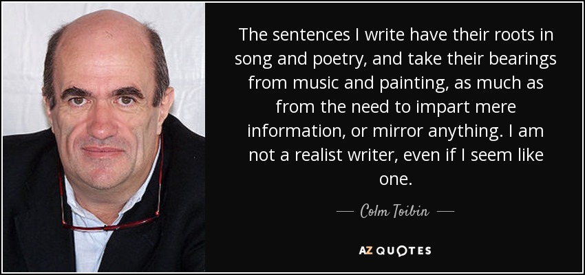 The sentences I write have their roots in song and poetry, and take their bearings from music and painting, as much as from the need to impart mere information, or mirror anything. I am not a realist writer, even if I seem like one. - Colm Toibin