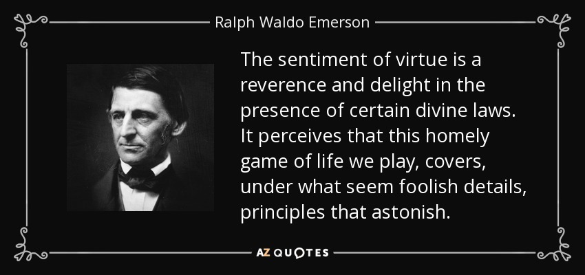 The sentiment of virtue is a reverence and delight in the presence of certain divine laws. It perceives that this homely game of life we play, covers, under what seem foolish details, principles that astonish. - Ralph Waldo Emerson