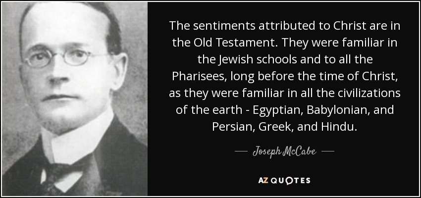 The sentiments attributed to Christ are in the Old Testament. They were familiar in the Jewish schools and to all the Pharisees, long before the time of Christ, as they were familiar in all the civilizations of the earth - Egyptian, Babylonian, and Persian, Greek, and Hindu. - Joseph McCabe