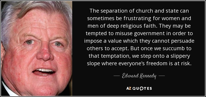 The separation of church and state can sometimes be frustrating for women and men of deep religious faith. They may be tempted to misuse government in order to impose a value which they cannot persuade others to accept. But once we succumb to that temptation, we step onto a slippery slope where everyone's freedom is at risk. - Edward Kennedy