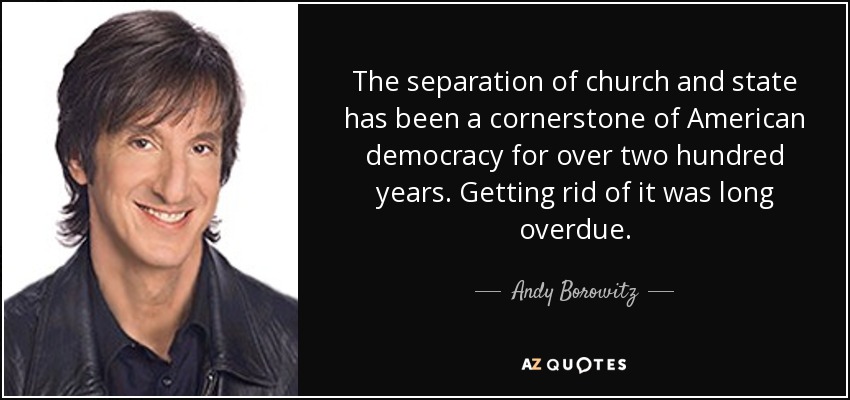 The separation of church and state has been a cornerstone of American democracy for over two hundred years. Getting rid of it was long overdue. - Andy Borowitz