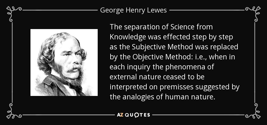 The separation of Science from Knowledge was effected step by step as the Subjective Method was replaced by the Objective Method: i.e., when in each inquiry the phenomena of external nature ceased to be interpreted on premisses suggested by the analogies of human nature. - George Henry Lewes