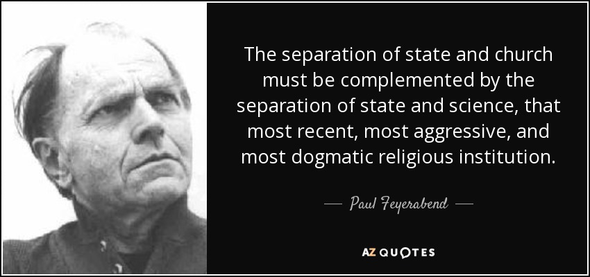The separation of state and church must be complemented by the separation of state and science, that most recent, most aggressive, and most dogmatic religious institution. - Paul Feyerabend