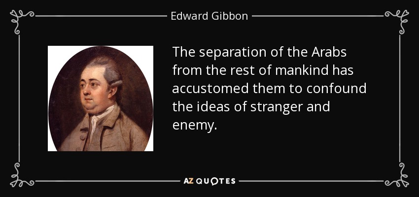 The separation of the Arabs from the rest of mankind has accustomed them to confound the ideas of stranger and enemy. - Edward Gibbon