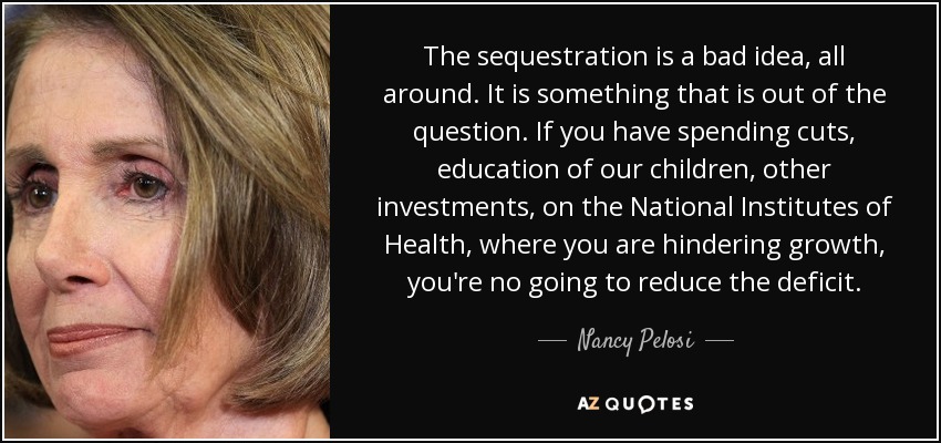 The sequestration is a bad idea, all around. It is something that is out of the question. If you have spending cuts, education of our children, other investments, on the National Institutes of Health, where you are hindering growth, you're no going to reduce the deficit. - Nancy Pelosi