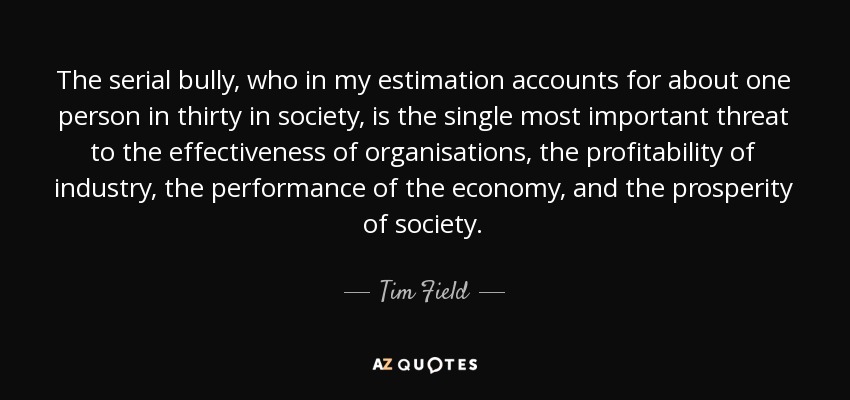 The serial bully, who in my estimation accounts for about one person in thirty in society, is the single most important threat to the effectiveness of organisations, the profitability of industry, the performance of the economy, and the prosperity of society. - Tim Field