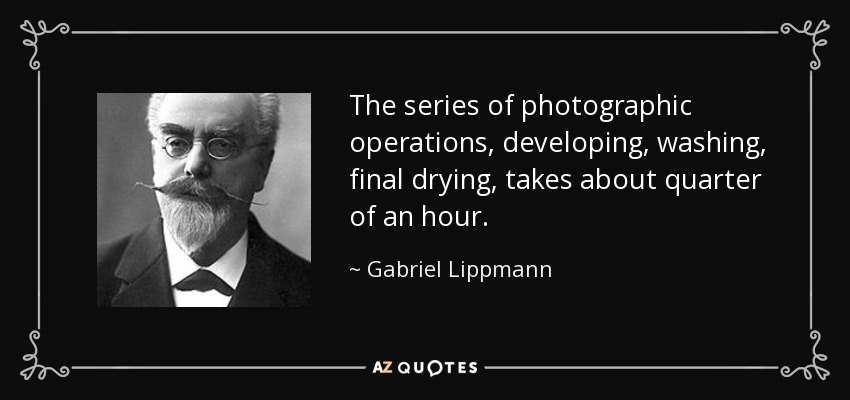 The series of photographic operations, developing, washing, final drying, takes about quarter of an hour. - Gabriel Lippmann