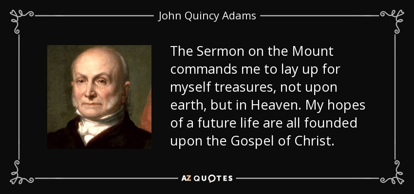 The Sermon on the Mount commands me to lay up for myself treasures, not upon earth, but in Heaven. My hopes of a future life are all founded upon the Gospel of Christ. - John Quincy Adams