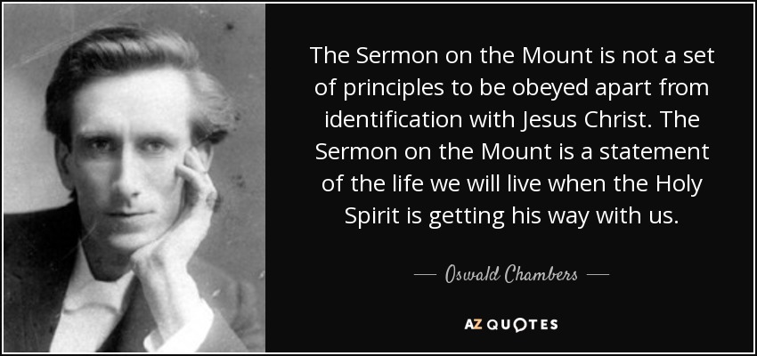 The Sermon on the Mount is not a set of principles to be obeyed apart from identification with Jesus Christ. The Sermon on the Mount is a statement of the life we will live when the Holy Spirit is getting his way with us. - Oswald Chambers