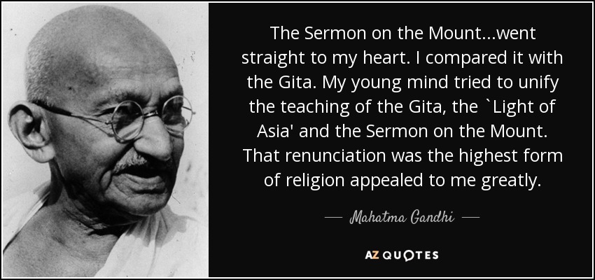 The Sermon on the Mount...went straight to my heart. I compared it with the Gita. My young mind tried to unify the teaching of the Gita, the `Light of Asia' and the Sermon on the Mount. That renunciation was the highest form of religion appealed to me greatly. - Mahatma Gandhi