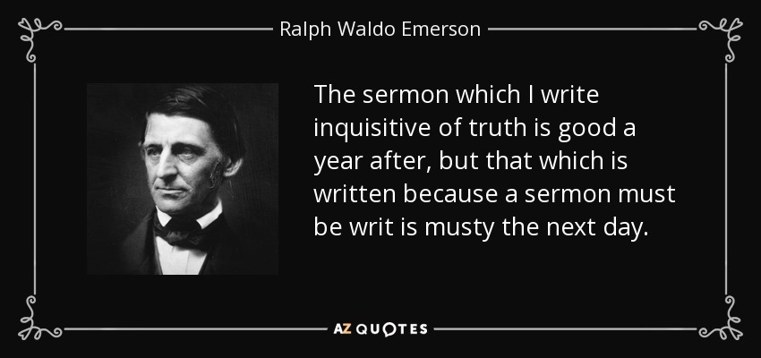 The sermon which I write inquisitive of truth is good a year after, but that which is written because a sermon must be writ is musty the next day. - Ralph Waldo Emerson