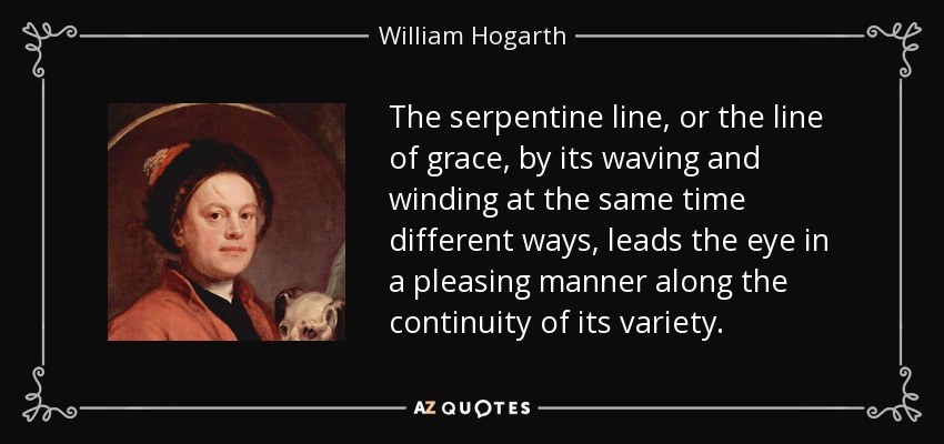 The serpentine line, or the line of grace, by its waving and winding at the same time different ways, leads the eye in a pleasing manner along the continuity of its variety. - William Hogarth