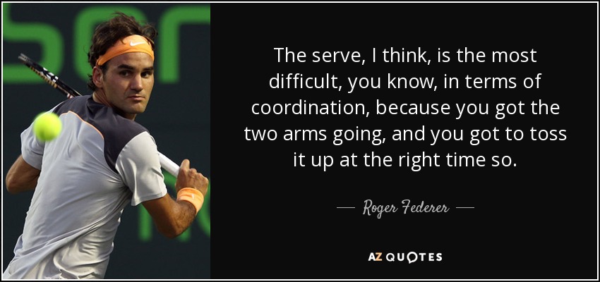 The serve, I think, is the most difficult, you know, in terms of coordination, because you got the two arms going, and you got to toss it up at the right time so. - Roger Federer