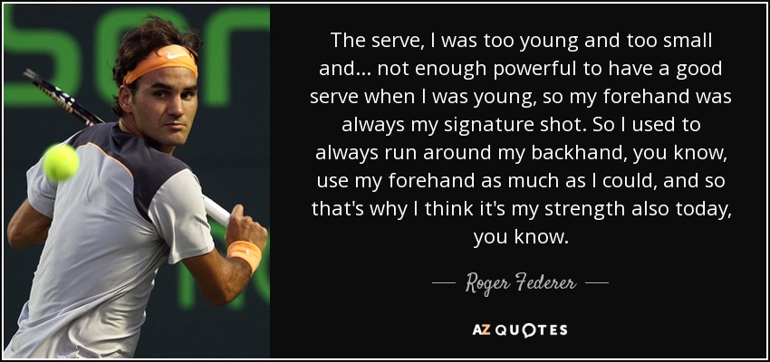 The serve, I was too young and too small and... not enough powerful to have a good serve when I was young, so my forehand was always my signature shot. So I used to always run around my backhand, you know, use my forehand as much as I could, and so that's why I think it's my strength also today, you know. - Roger Federer