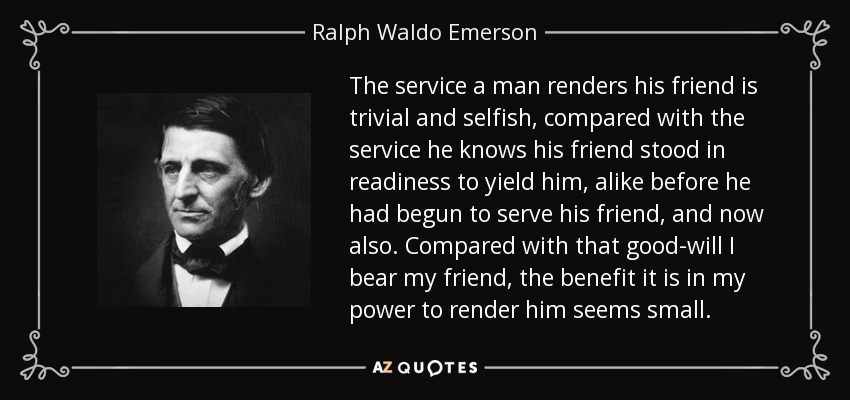 The service a man renders his friend is trivial and selfish, compared with the service he knows his friend stood in readiness to yield him, alike before he had begun to serve his friend, and now also. Compared with that good-will I bear my friend, the benefit it is in my power to render him seems small. - Ralph Waldo Emerson