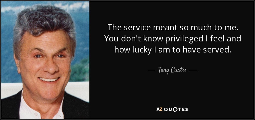 The service meant so much to me. You don't know privileged I feel and how lucky I am to have served. - Tony Curtis