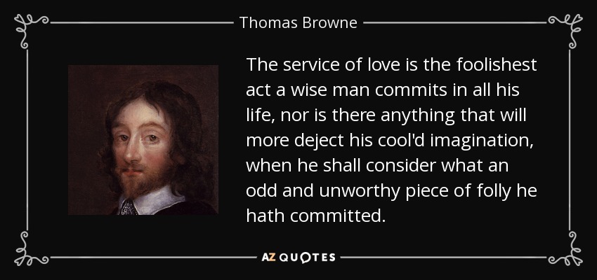 The service of love is the foolishest act a wise man commits in all his life, nor is there anything that will more deject his cool'd imagination, when he shall consider what an odd and unworthy piece of folly he hath committed. - Thomas Browne