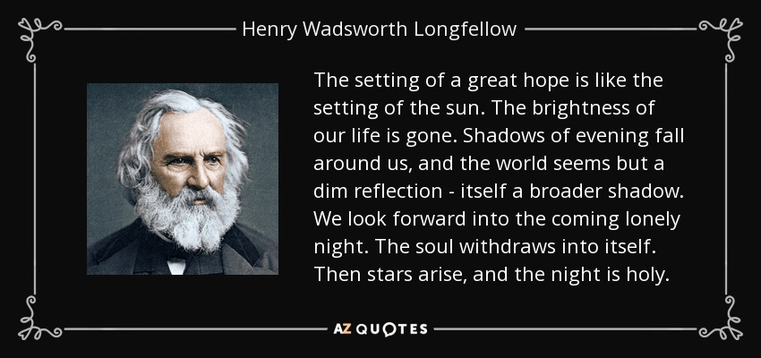 The setting of a great hope is like the setting of the sun. The brightness of our life is gone. Shadows of evening fall around us, and the world seems but a dim reflection - itself a broader shadow. We look forward into the coming lonely night. The soul withdraws into itself. Then stars arise, and the night is holy. - Henry Wadsworth Longfellow